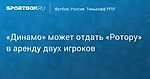 Футбол. «Динамо» может отдать «Ротору» в аренду двух игроков