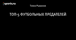 ТОП-5 ФУТБОЛЬНЫХ ПРЕДАТЕЛЕЙ