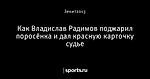 Как Владислав Радимов поджарил поросёнка и дал красную карточку судье