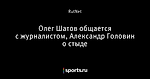 Олег Шатов общается с журналистом, Александр Головин о стыде