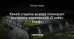 Какой стадион вскоре планирует построить норвежский «Саннес Ульф»