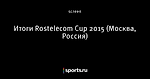 Итоги  Rostelecom Cup 2015 (Москва, Россия)