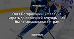 Олег Погоришный: «Желание играть до последней секунды, как бы не складывалась игра»