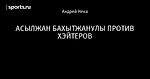 АСЫЛЖАН БАХЫТЖАНУЛЫ ПРОТИВ ХЭЙТЕРОВ