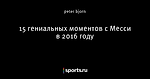 15 гениальных моментов с Месси в 2016 году