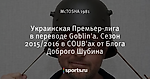 Украинская Премьер-лига в переводе Goblin'a. Сезон 2015/2016 в COUB'ах от Блога Доброго Шубина