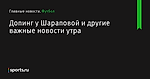 Допинг у Шараповой и другие важные новости утра - Футбол - Sports.ru