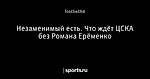 Незаменимый есть. Что ждёт ЦСКА без Романа Ерёменко