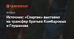 Источник: «Спартак» выставил на трансфер братьев Комбаровых и Глушакова
