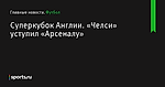 Суперкубок Англии. «Челси» уступил «Арсеналу» - Футбол - Sports.ru