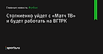 Стогниенко уйдет с «Матч ТВ» и будет работать на ВГТРК - Футбол - Sports.ru