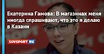 Екатерина Гамова: В магазинах меня иногда спрашивают, что это я делаю в Казани