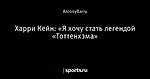 Харри Кейн: «Я хочу стать легендой «Тоттенхэма»