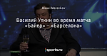 Василий Уткин во время матча «Байер» – «Барселона»