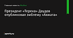 Президент «Терека» Даудов опубликовал эмблему «Ахмата» - Футбол - Sports.ru