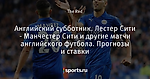 Английский субботник. Лестер Сити - Манчестер Сити и другие матчи английского футбола. Прогнозы и ставки