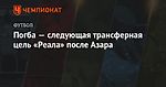 Погба — следующая трансферная цель «Реала» после Азара