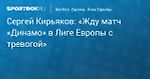 Футбол. Сергей Кирьяков: «Жду матч «Динамо» в Лиге Европы с тревогой»