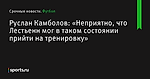 «Неприятно, что Лестьенн мог в таком состоянии прийти на тренировку», сообщает Руслан Камболов - Футбол - Sports.ru