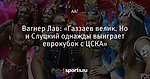 Вагнер Лав: «Газзаев велик. Но и Слуцкий однажды выиграет еврокубок с ЦСКА»