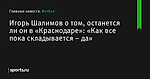 Игорь Шалимов о том, останется ли он в «Краснодаре»: «Как все пока складывается – да» - Футбол - Sports.ru