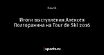 Итоги выступления Алексея Полторанина на Tour de Ski 2016