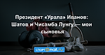 Президент «Урала» Иванов: Шатов и Чисамба Лунгу — мои сыновья