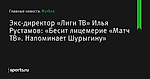 Экс-директор «Лиги ТВ» Илья Рустамов: «Бесит лицемерие «Матч ТВ». Напоминает Шурыгину» - Футбол - Sports.ru