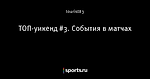 ТОП-уикенд #3. События в матчах