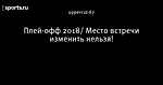 Плей-офф 2018/ Место встречи изменить нельзя!