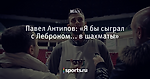 Павел Антипов: «Я бы сыграл с Леброном... в шахматы»