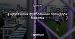 5 крутейших футбольных площадок Москвы