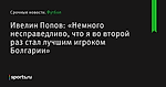 «Немного несправедливо, что я во второй раз стал лучшим игроком Болгарии», сообщает Ивелин Попов - Футбол - Sports.ru