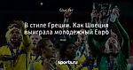 В стиле Греции. Как Швеция выиграла молодежный Евро - Футбольный обозреватель - Блоги - Sports.ru