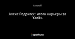 Алекс Родригес: итоги карьеры за Yanks