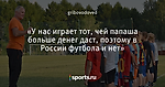 «У нас играет тот, чей папаша больше денег даст, поэтому в России футбола и нет»