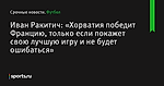 Иван Ракитич: «Хорватия победит Францию, только если покажет свою лучшую игру и не будет ошибаться»