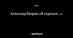 Александ Петров «Я спросил...»