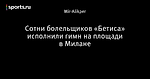 Сотни болельщиков «Бетиса» исполнили гимн на площади в Милане