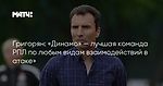 Григорян: «Динамо» — лучшая команда РПЛ по любым видам взаимодействий в атаке»