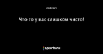 Что-то  у вас слишком чисто!