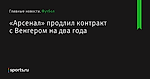 «Арсенал» продлил контракт с Венгером на два года - Футбол - Sports.ru