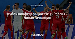 Кубок конфедераций 2017: Россия - Новая Зеландия