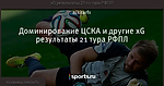 Доминирование ЦСКА и другие xG результаты 21 тура РФПЛ