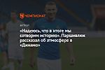 «Надеюсь, что в итоге мы сотворим историю». Паршивлюк рассказал об атмосфере в «Динамо»