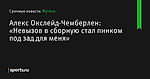 «Невызов в сборную стал пинком под зад для меня», сообщает Алекс Окслейд-Чемберлен - Футбол - Sports.ru