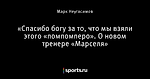 «Спасибо богу за то, что мы взяли этого «помпомперо». О новом тренере «Марселя»