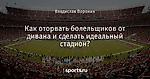 Как оторвать болельщиков от дивана и сделать идеальный стадион?