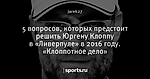 5 вопросов, которых предстоит решить Юргену Клоппу в «Ливерпуле» в 2016 году. «Клоппотное дело»