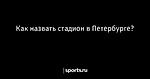 Как назвать стадион в Петербурге? - Футбол - Sports.ru
